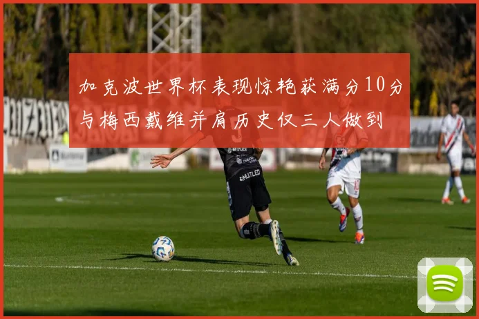 加克波世界杯表现惊艳获满分10分与梅西戴维并肩历史仅三人做到