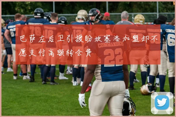 巴萨左后卫引援盼坎塞洛加盟却不愿支付高额转会费