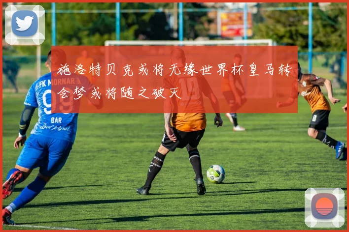 施洛特贝克或将无缘世界杯皇马转会梦或将随之破灭