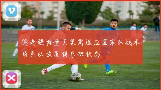 德尚强调登贝莱需适应国家队战术角色以恢复俱乐部状态