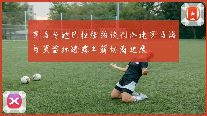罗马与迪巴拉续约谈判加速罗马诺与莫雷托透露年薪协商进展