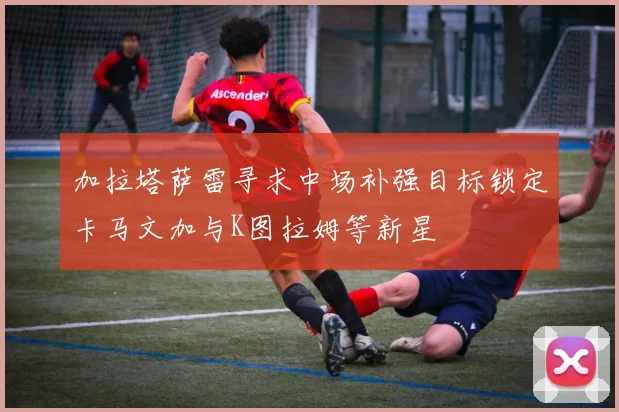 加拉塔萨雷寻求中场补强目标锁定卡马文加与K图拉姆等新星