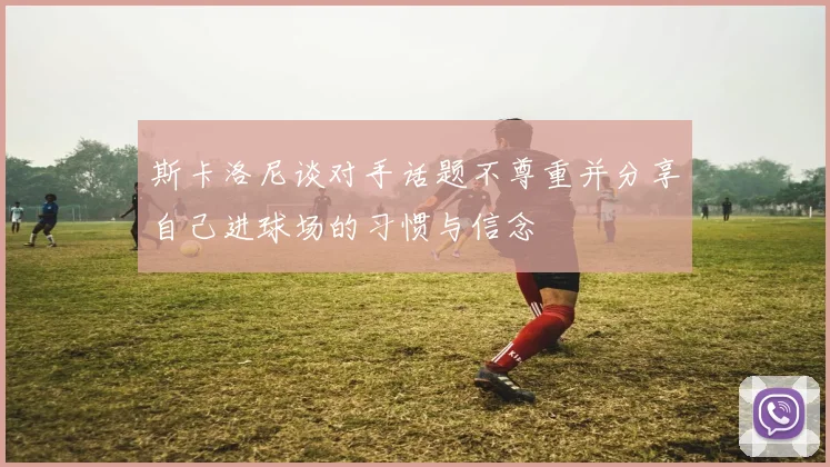斯卡洛尼谈对手话题不尊重并分享自己进球场的习惯与信念