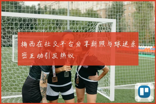 梅西在社交平台分享新照与球迷亲密互动引发热议