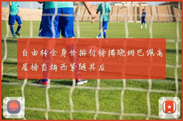 自由转会身价排行榜揭晓姆巴佩高居榜首梅西紧随其后