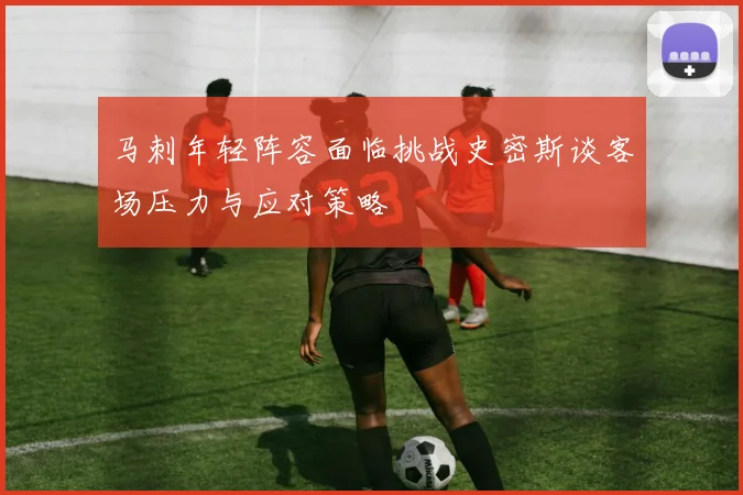 马刺年轻阵容面临挑战史密斯谈客场压力与应对策略