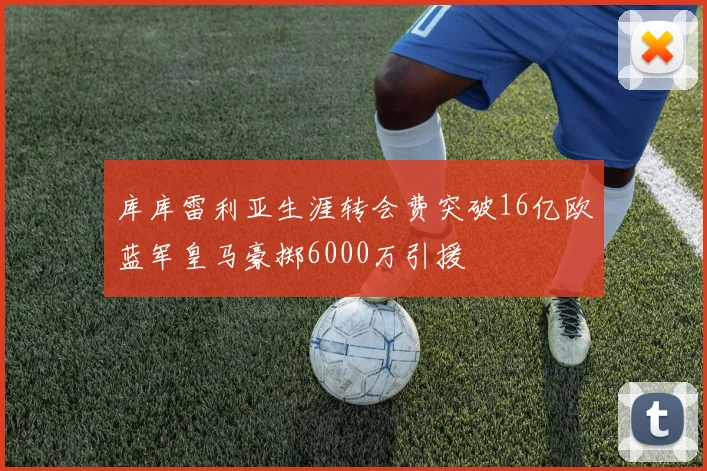 库库雷利亚生涯转会费突破16亿欧蓝军皇马豪掷6000万引援
