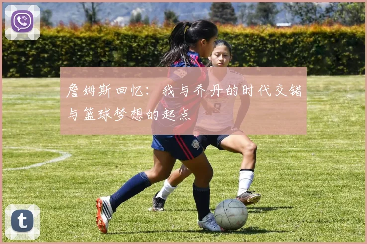 詹姆斯回忆：我与乔丹的时代交错与篮球梦想的起点