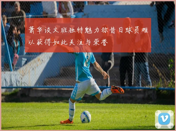 萧华谈文班独特魅力称昔日球员难以获得如此关注与荣誉